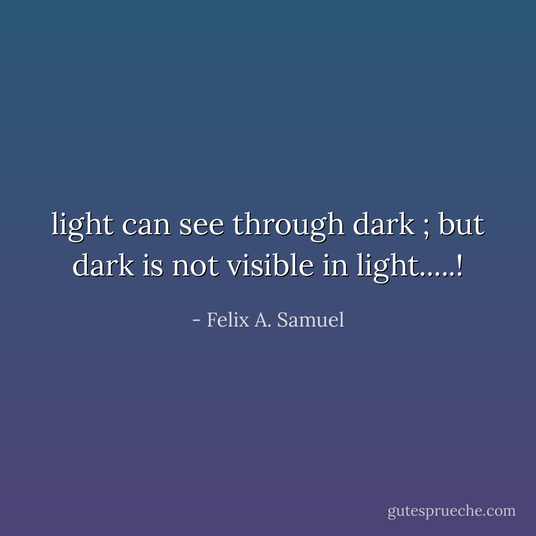 light can see through dark ; but dark is not visible in light.....! - Felix A. Samuel