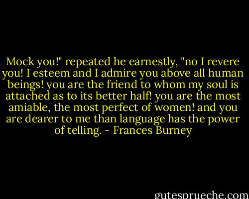 Mock you!" repeated he earnestly, "no I revere you! I esteem and I admire you above all human beings! you are the friend to whom my soul is attached as to its better half! you are the most amiable, the most perfect of women! and you are dearer to me than language has the power of telling. - Frances Burney