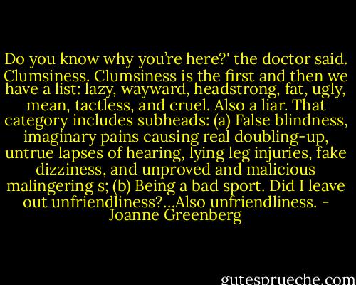 Do you know why you’re here?' the doctor said.<br />Clumsiness. Clumsiness is the first and then we have a list: lazy, wayward, headstrong, fat, ugly, mean, tactless, and cruel. Also a liar. That category includes subheads: (a) False blindness, imaginary pains causing real doubling-up, untrue lapses of hearing, lying leg injuries, fake dizziness, and unproved and malicious malingering s; (b) Being a bad sport. Did I leave out unfriendliness?…Also unfriendliness. - Joanne Greenberg