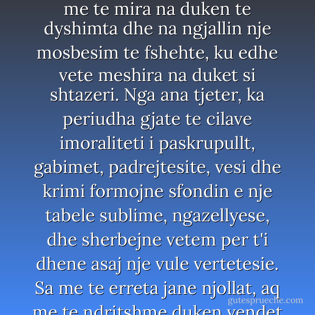 Ka disa pseudoepoka paqeje, gjate te cilave edhe veprimet me te mira na duken te dyshimta dhe na ngjallin nje mosbesim te fshehte, ku edhe vete meshira na duket si shtazeri. Nga ana tjeter, ka periudha gjate te cilave imoraliteti i paskrupullt, gabimet, padrejtesite, vesi dhe krimi formojne sfondin e nje tabele sublime, ngazellyese, dhe sherbejne vetem per t'i dhene asaj nje vule vertetesie. Sa me te erreta jane njollat, aq me te ndritshme duken vendet e ndricuara. - Herman Grimm