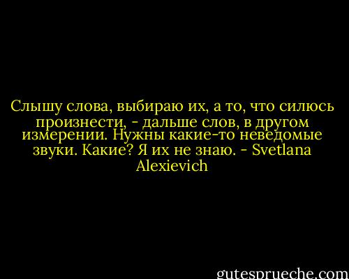 Слышу слова, выбираю их, а то, что силюсь произнести, - дальше слов, в другом измерении. Нужны какие-то неведомые звуки. Какие? Я их не знаю. - Svetlana Alexievich