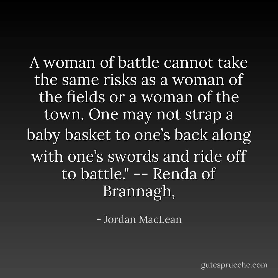 A woman of battle cannot take the same risks as a woman of the fields or a woman of the town. One may not strap a baby basket to one’s back along with one’s swords and ride off to battle." -- Renda of Brannagh, - Jordan MacLean