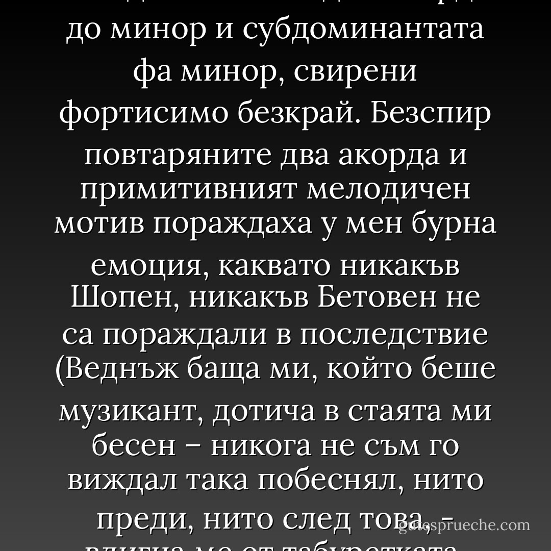 Спомням си детството си. Седях пред пианото и се отдавах на страстни импровизации, за които ми бяха достатъчни един акорд в до минор и субдоминантата фа минор, свирени фортисимо безкрай. Безспир повтаряните два акорда и примитивният мелодичен мотив пораждаха у мен бурна емоция, каквато никакъв Шопен, никакъв Бетовен не са пораждали в последствие (Веднъж баща ми, който беше музикант, дотича в стаята ми бесен – никога не съм го виждал така побеснял, нито преди, нито след това, - вдигна ме от табуретката, отнесе ме в трапезарията и със зле прикрито отвращение ме тикна под масата). - Milan Kundera