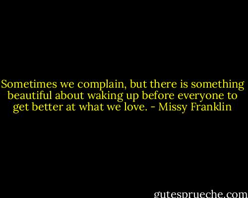 Sometimes we complain, but there is something beautiful about waking up before everyone to get better at what we love. - Missy Franklin