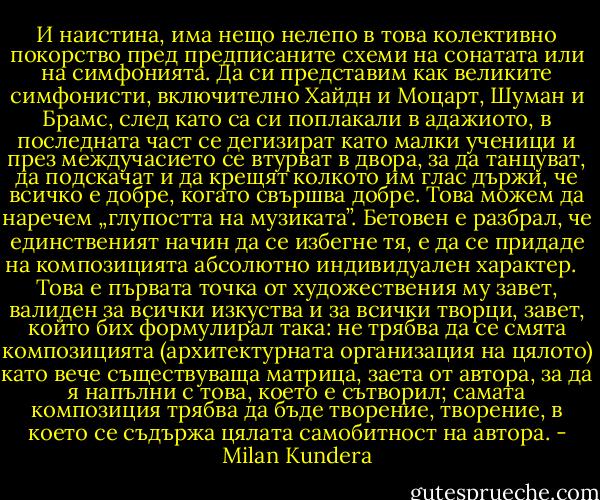 И наистина, има нещо нелепо в това колективно покорство пред предписаните схеми на сонатата или на симфонията. Да си представим как великите симфонисти, включително Хайдн и Моцарт, Шуман и Брамс, след като са си поплакали в адажиото, в последната част се дегизират като малки ученици и през междучасието се втурват в двора, за да танцуват, да подскачат и да крещят колкото им глас държи, че всичко е добре, когато свършва добре. Това можем да наречем „глупостта на музиката”. Бетовен е разбрал, че единственият начин да се избегне тя, е да се придаде на композицията абсолютно индивидуален характер. <br /><br />Това е първата точка от художествения му завет, валиден за всички изкуства и за всички творци, завет, който бих формулирал така: не трябва да се смята композицията (архитектурната организация на цялото) като вече съществуваща матрица, заета от автора, за да я напълни с това, което е сътворил; самата композиция трябва да бъде творение, творение, в което се съдържа цялата самобитност на автора. - Milan Kundera