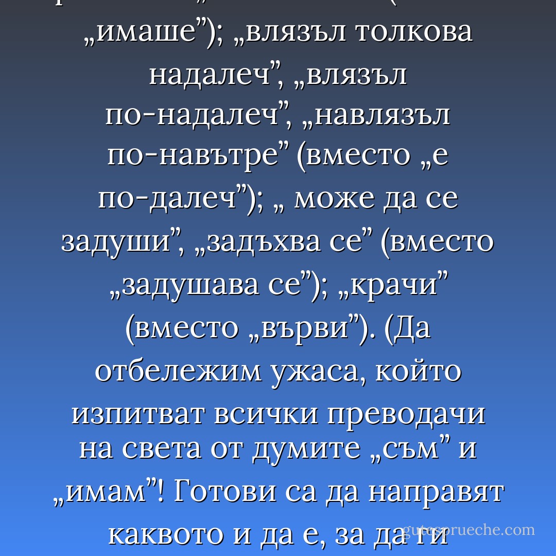 Преводачите имат склонността да обогатяват речника: „изпитваше” (вместо „имаше”); „влязъл толкова надалеч”, „влязъл по-надалеч”, „навлязъл по-навътре” (вместо „е по-далеч”); „ може да се задуши”, „задъхва се” (вместо „задушава се”); „крачи” (вместо „върви”).<br />(Да отбележим ужаса, който изпитват всички преводачи на света от думите „съм” и „имам”! Готови са да направят каквото и да е, за да ги заместят с дума, която смята за не толкова банална.) - Milan Kundera
