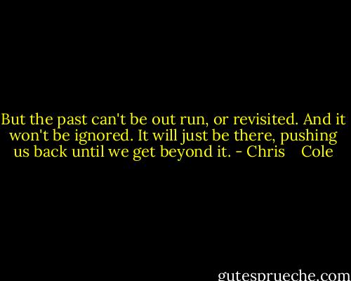 But the past can't be out run, or revisited. And it won't be ignored. It will just be there, pushing us back until we get beyond it. - Chris    Cole