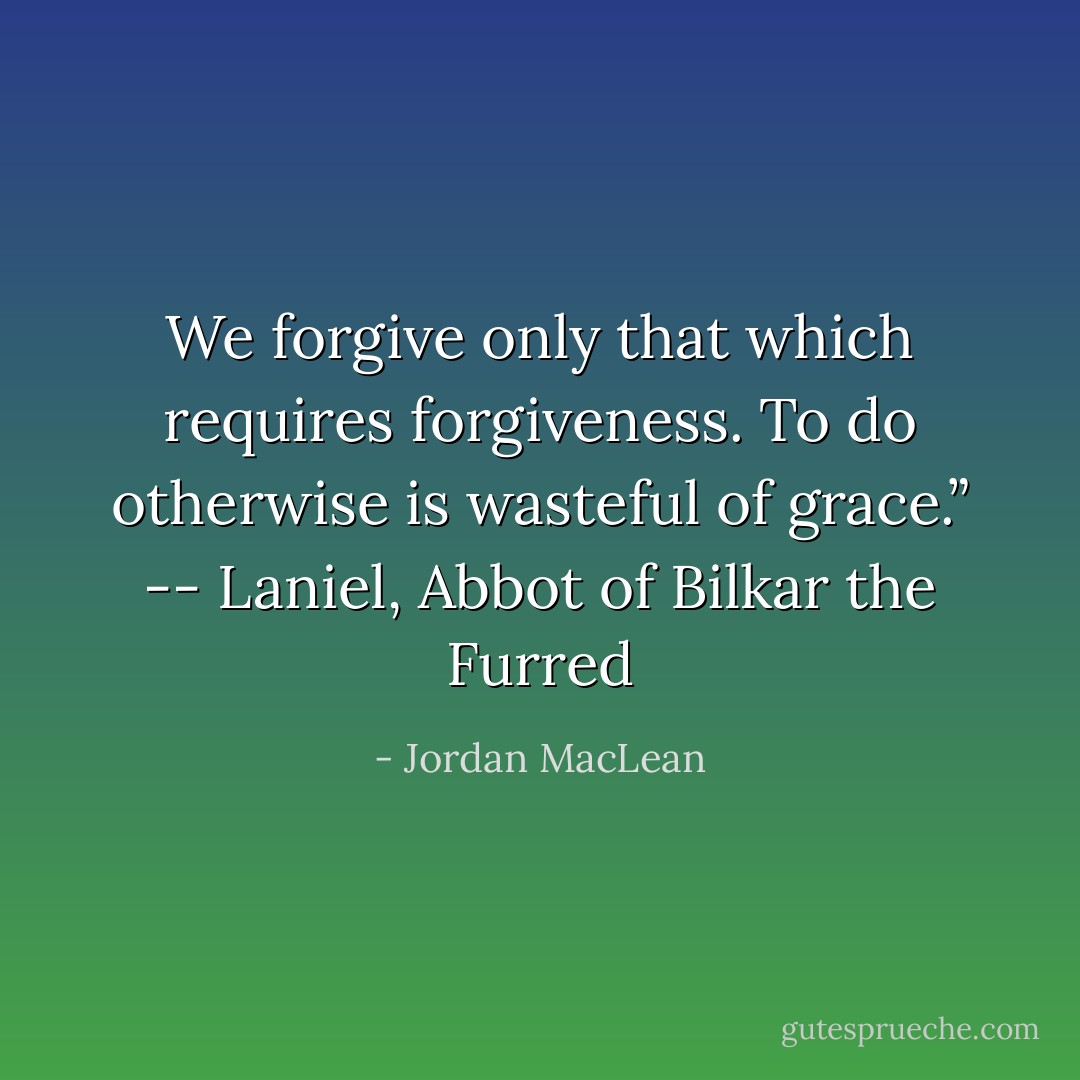 We forgive only that which requires forgiveness. To do otherwise is wasteful of grace.” -- Laniel, Abbot of Bilkar the Furred - Jordan MacLean