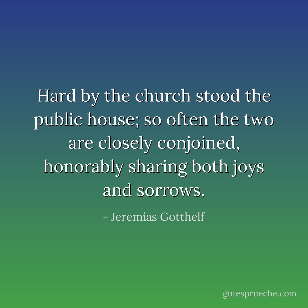 Hard by the church stood the public house; so often the two are closely conjoined, honorably sharing both joys and sorrows. - Jeremias Gotthelf