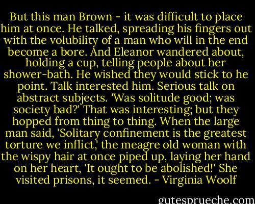 But this man Brown - it was difficult to place him at once. He talked, spreading his fingers out with the volubility of a man who will in the end become a bore. And Eleanor wandered about, holding a cup, telling people about her shower-bath. He wished they would stick to he point. Talk interested him. Serious talk on abstract subjects. 'Was solitude good; was society bad?' That was interesting; but they hopped from thing to thing. When the large man said, 'Solitary confinement is the greatest torture we inflict,' the meagre old woman with the wispy hair at once piped up, laying her hand on her heart, 'It ought to be abolished!' She visited prisons, it seemed. - Virginia Woolf