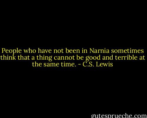 People who have not been in Narnia sometimes think that a thing cannot be good and terrible at the same time. - C.S. Lewis
