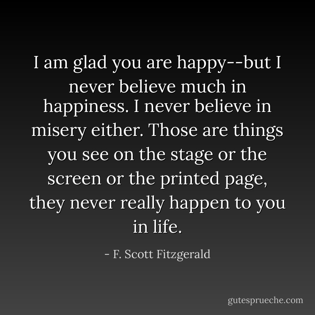 I am glad you are happy--but I never believe much in happiness. I never believe in misery either. Those are things you see on the stage or the screen or the printed page, they never really happen to you in life. - F. Scott Fitzgerald