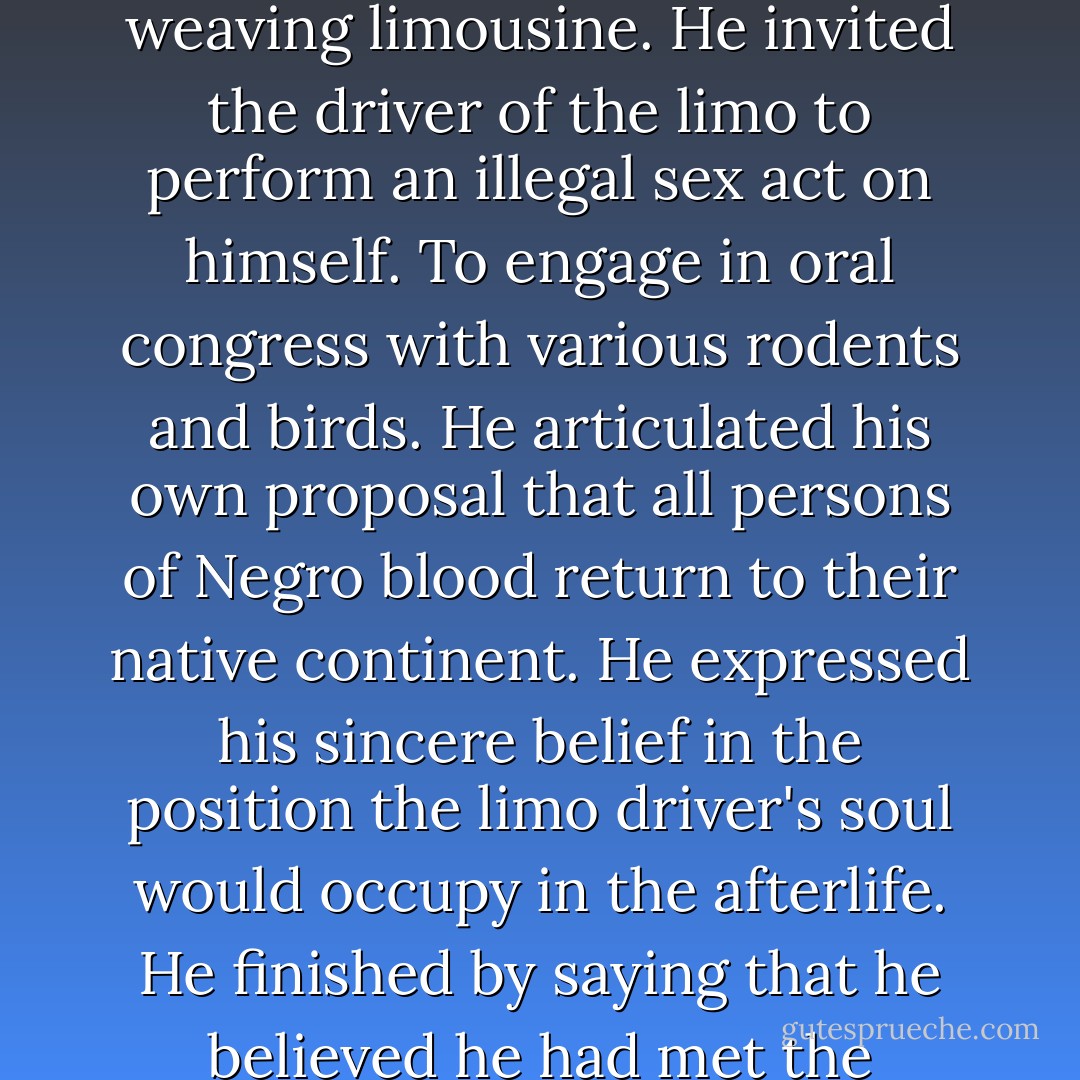 The workman cut to the left, still laying on his horn, and roared around the drunkenly weaving limousine. He invited the driver of the limo to perform an illegal sex act on himself. To engage in oral congress with various rodents and birds. He articulated his own proposal that all persons of Negro blood return to their native continent. He expressed his sincere belief in the position the limo driver's soul would occupy in the afterlife. He finished by saying that he believed he had met the limodriver's mother in a New Orleans house of prostitution. - Stephen        King