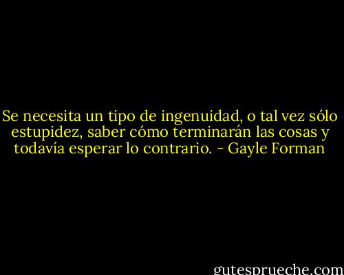 Se necesita un tipo de ingenuidad, o tal vez sólo estupidez, saber cómo terminarán las cosas y todavía esperar lo contrario. - Gayle Forman