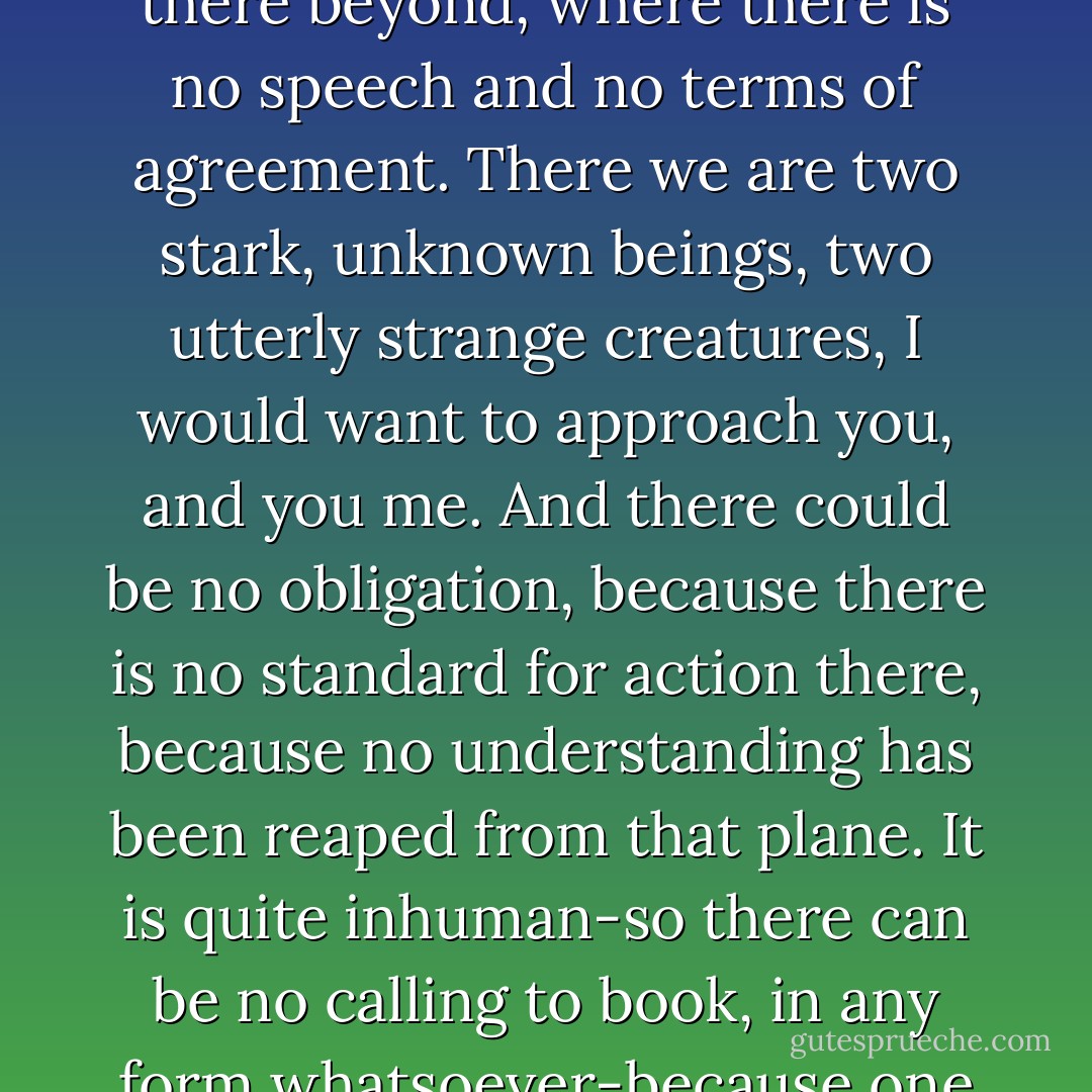 If there is no love, what is there?" she cried, almost jeering.<br /><br />"There is," he said, in a voice of pure abstraction, "a final me which is stark and impersonal and beyond responsibility. So there is a final you. And it is there I would want to meet you-not in the emotional loving plane-but there beyond, where there is no speech and no terms of agreement. There we are two stark, unknown beings, two utterly strange creatures, I would want to approach you, and you me. And there could be no obligation, because there is no standard for action there, because no understanding has been reaped from that plane. It is quite inhuman-so there can be no calling to book, in any form whatsoever-because one is outside the pale of all that is accepted, and nothing known applies. On can only follow the impulse, taking that which lies in front, and responsible for nothing, asked for nothing, giving nothing, only each taking according to the primal desire. - D.H. Lawrence