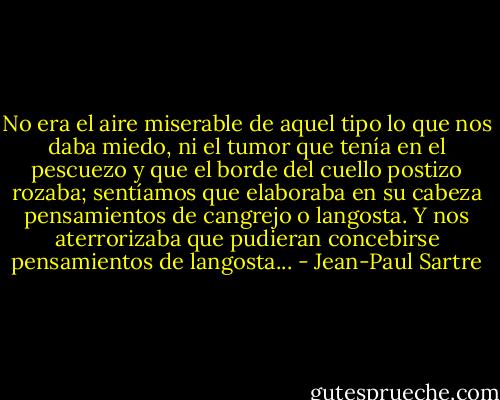 No era el aire miserable de aquel tipo lo que nos daba miedo, ni el tumor que tenía en el pescuezo y que el borde del cuello postizo rozaba; sentíamos que elaboraba en su cabeza pensamientos de cangrejo o langosta. Y nos aterrorizaba que pudieran concebirse pensamientos de langosta... - Jean-Paul Sartre
