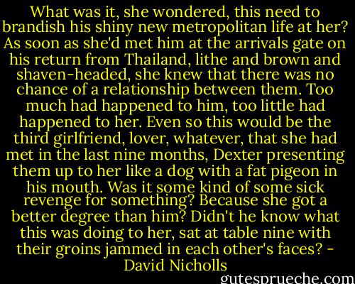 What was it, she wondered, this need to brandish his shiny new metropolitan life at her? As soon as she'd met him at the arrivals gate on his return from Thailand, lithe and brown and shaven-headed, she knew that there was no chance of a relationship between them. Too much had happened to him, too little had happened to her. Even so this would be the third girlfriend, lover, whatever, that she had met in the last nine months, Dexter presenting them up to her like a dog with a fat pigeon in his mouth. Was it some kind of some sick revenge for something? Because she got a better degree than him? Didn't he know what this was doing to her, sat at table nine with their groins jammed in each other's faces? - David Nicholls