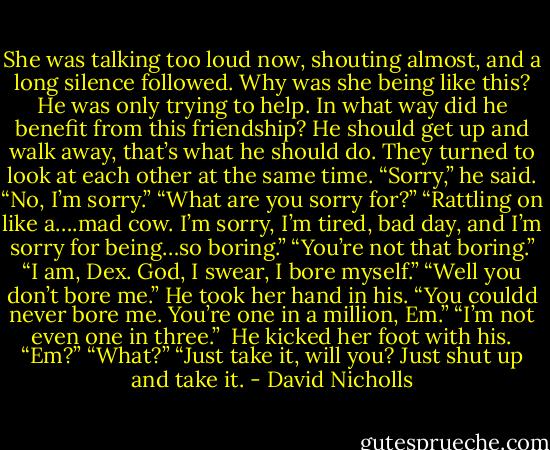 She was talking too loud now, shouting almost, and a long silence followed. Why was she being like this? He was only trying to help. In what way did he benefit from this friendship? He should get up and walk away, that’s what he should do. They turned to look at each other at the same time.<br />“Sorry,” he said.<br />“No, I’m sorry.”<br />“What are you sorry for?”<br />“Rattling on like a….mad cow. I’m sorry, I’m tired, bad day, and I’m sorry for being…so boring.”<br />“You’re not that boring.”<br />“I am, Dex. God, I swear, I bore myself.”<br />“Well you don’t bore me.” He took her hand in his. “You couldd never bore me. You’re one in a million, Em.”<br />“I’m not even one in three.” <br />He kicked her foot with his. “Em?”<br />“What?”<br />“Just take it, will you? Just shut up and take it. - David Nicholls