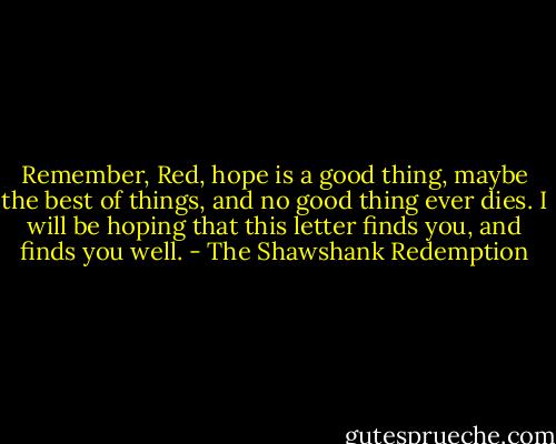 Remember, Red, hope is a good thing, maybe the best of things, and no good thing ever dies. I will be hoping that this letter finds you, and finds you well. - The Shawshank Redemption