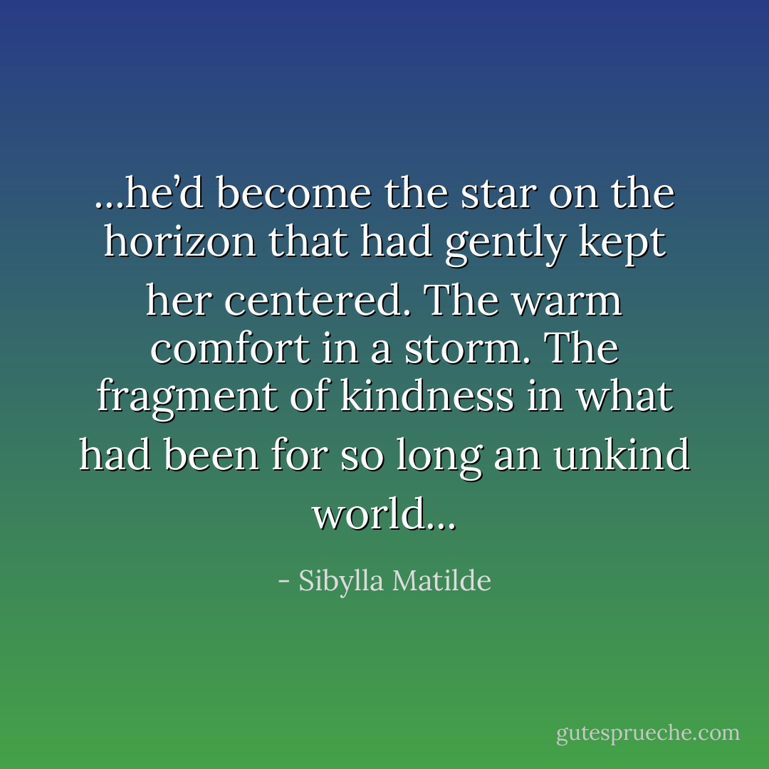 ...he’d become the star on the horizon that had gently kept her centered. The warm comfort in a storm. The fragment of kindness in what had been for so long an unkind world... - Sibylla Matilde
