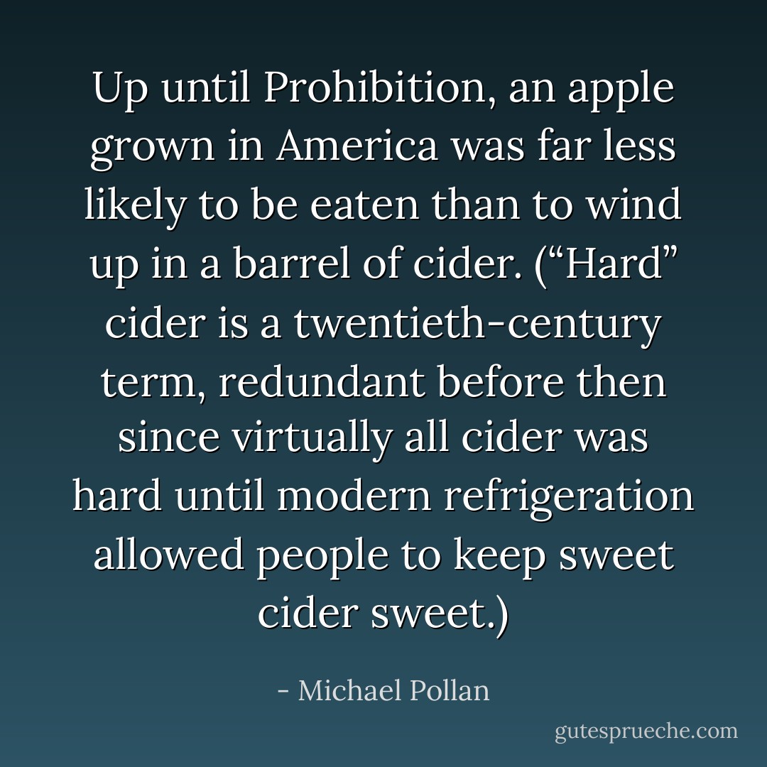 Up until Prohibition, an apple grown in America was far less likely to be eaten than to wind up in a barrel of cider. (“Hard” cider is a twentieth-century term, redundant before then since virtually all cider was hard until modern refrigeration allowed people to keep sweet cider sweet.) - Michael Pollan
