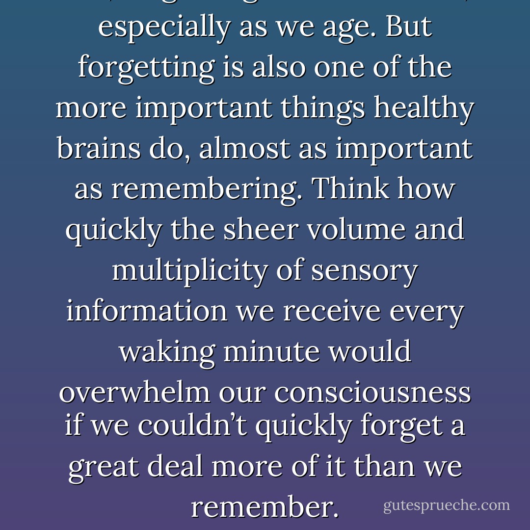 Yes, forgetting can be a curse, especially as we age. But forgetting is also one of the more important things healthy brains do, almost as important as remembering. Think how quickly the sheer volume and multiplicity of sensory information we receive every waking minute would overwhelm our consciousness if we couldn’t quickly forget a great deal more of it than we remember. - Michael Pollan