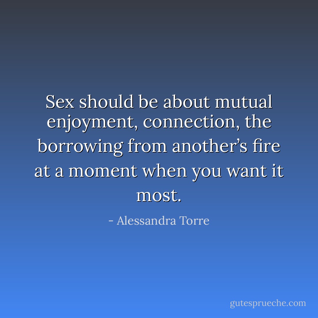 Sex should be about mutual enjoyment, connection, the borrowing from another’s fire at a moment when you want it most. - Alessandra Torre