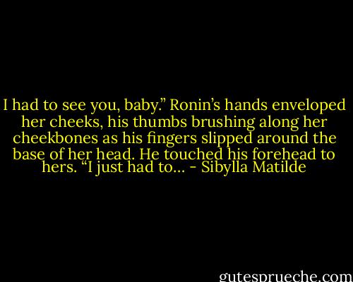 I had to see you, baby.” Ronin’s hands enveloped her cheeks, his thumbs brushing along her cheekbones as his fingers slipped around the base of her head. He touched his forehead to hers. “I just had to… - Sibylla Matilde