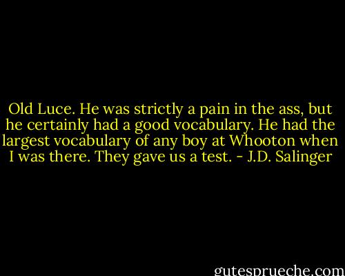 Old Luce. He was strictly a pain in the ass, but he certainly had a good vocabulary. He had the largest vocabulary of any boy at Whooton when I was there. They gave us a test. - J.D. Salinger