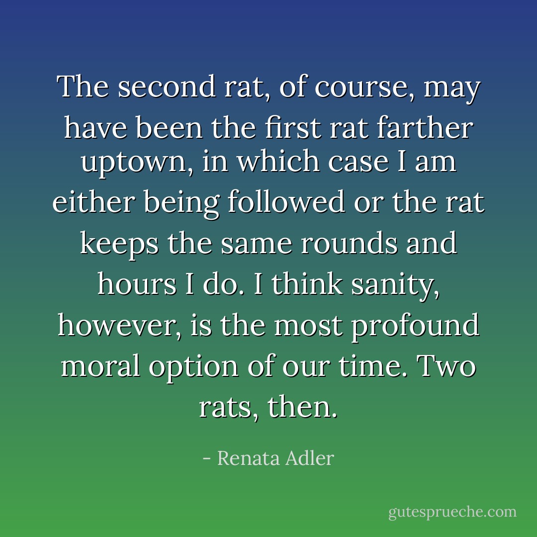 The second rat, of course, may have been the first rat farther uptown, in which case I am either being followed or the rat keeps the same rounds and hours I do. I think sanity, however, is the most profound moral option of our time. Two rats, then. - Renata Adler