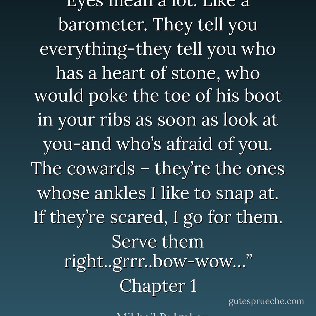 Eyes mean a lot. Like a barometer. They tell you everything-they tell you who has a heart of stone, who would poke the toe of his boot in your ribs as soon as look at you-and who’s afraid of you. The cowards – they’re the ones whose ankles I like to snap at. If they’re scared, I go for them. Serve them right..grrr..bow-wow…” Chapter 1 - Mikhail Bulgakov