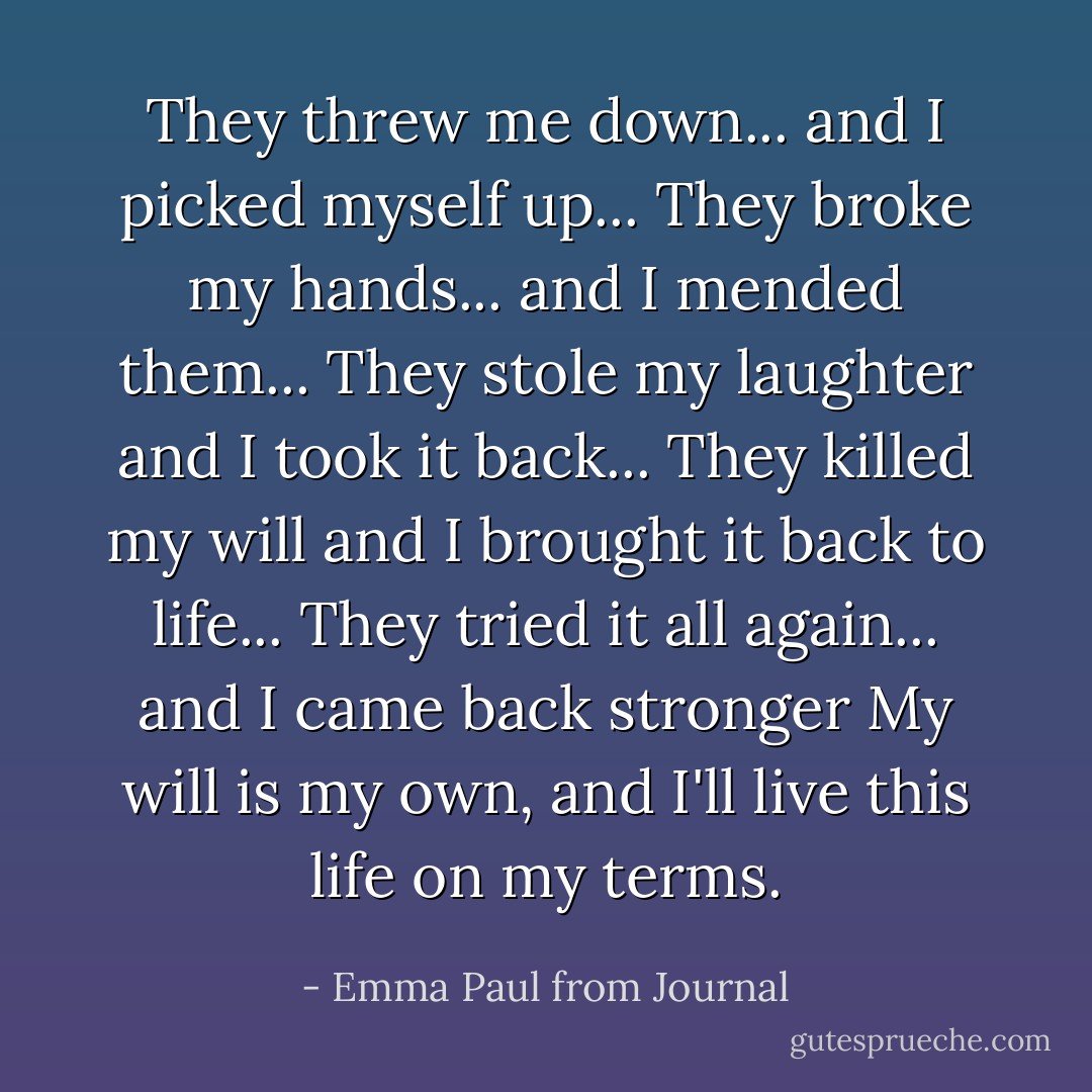 They threw me down...<br />and I picked myself up...<br />They broke my hands...<br />and I mended them...<br />They stole my laughter<br />and I took it back...<br />They killed my will<br />and I brought it back to life...<br />They tried it all again...<br />and I came back stronger<br />My will is my own,<br />and I'll live this life on my terms. - Emma Paul from Journal