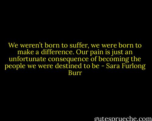 We weren’t born to suffer, we were born to make a difference. Our pain is just an unfortunate consequence of becoming the people we were destined to be - Sara Furlong Burr