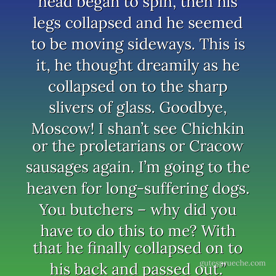 The nauseating liquid choked the dog’s breathing and his head began to spin, then his legs collapsed and he seemed to be moving sideways. This is it, he thought dreamily as he collapsed on to the sharp slivers of glass. Goodbye, Moscow! I shan’t see Chichkin or the proletarians or Cracow sausages again. I’m going to the heaven for long-suffering dogs. You butchers – why did you have to do this to me? With that he finally collapsed on to his back and passed out.” Chapter 2 - Mikhail Bulgakov