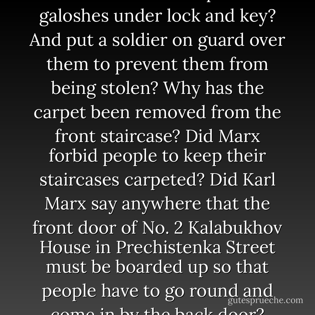 The rule apparently is – once a social revolution takes place there’s<br />no need to stoke the boiler. But I ask you: why, when this whole business started, should everybody suddenly start clumping up and down the marble staircase in dirty galoshes and felt boots? Why must we now keep our galoshes under lock and key? And put a soldier on guard over them to prevent them from being stolen? Why has the carpet been removed from the front staircase? Did Marx forbid people to keep their staircases carpeted? Did Karl Marx say anywhere<br />that the front door of No. 2 Kalabukhov House in Prechistenka Street must be boarded up so that people have to go round and come in by the back door? What good does it do anybody? Why can’t the proletarians leave their galoshes downstairs instead of dirtying the staircase?’<br />‘But the proletarians don’t have any galoshes, Philip Philipovich,’ stammered the doctor. - Mikhail Bulgakov