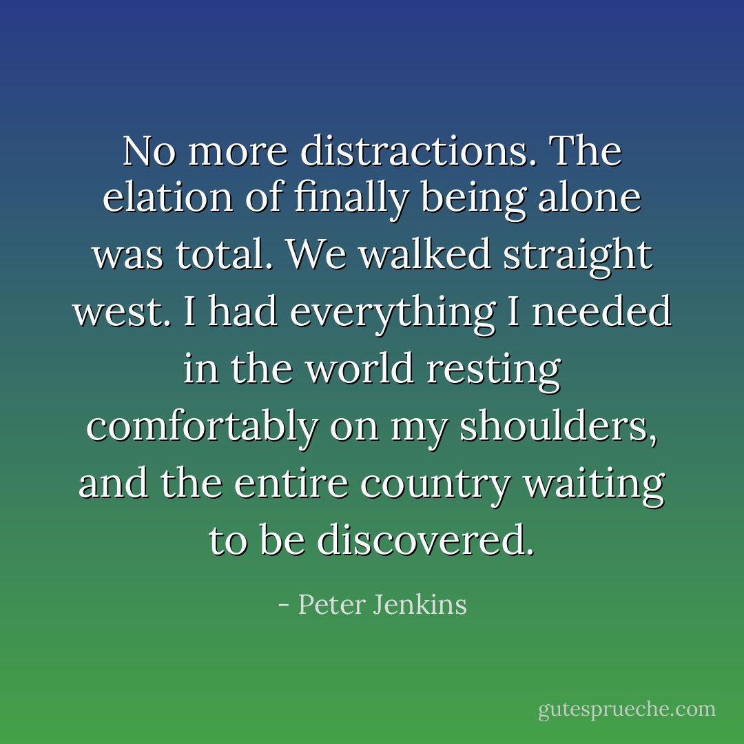 No more distractions. The elation of finally being alone was total. We walked straight west. I had everything I needed in the world resting comfortably on my shoulders, and the entire country waiting to be discovered. - Peter Jenkins