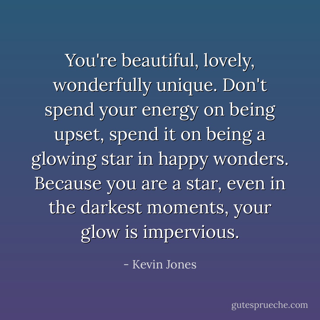 You're beautiful, lovely, wonderfully unique. Don't spend your energy on being upset, spend it on being a glowing star in happy wonders. Because you are a star, even in the darkest moments, your glow is impervious. - Kevin Jones
