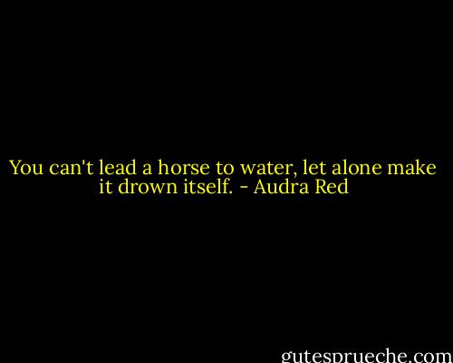 You can't lead a horse to water, let alone make it drown itself. - Audra Red
