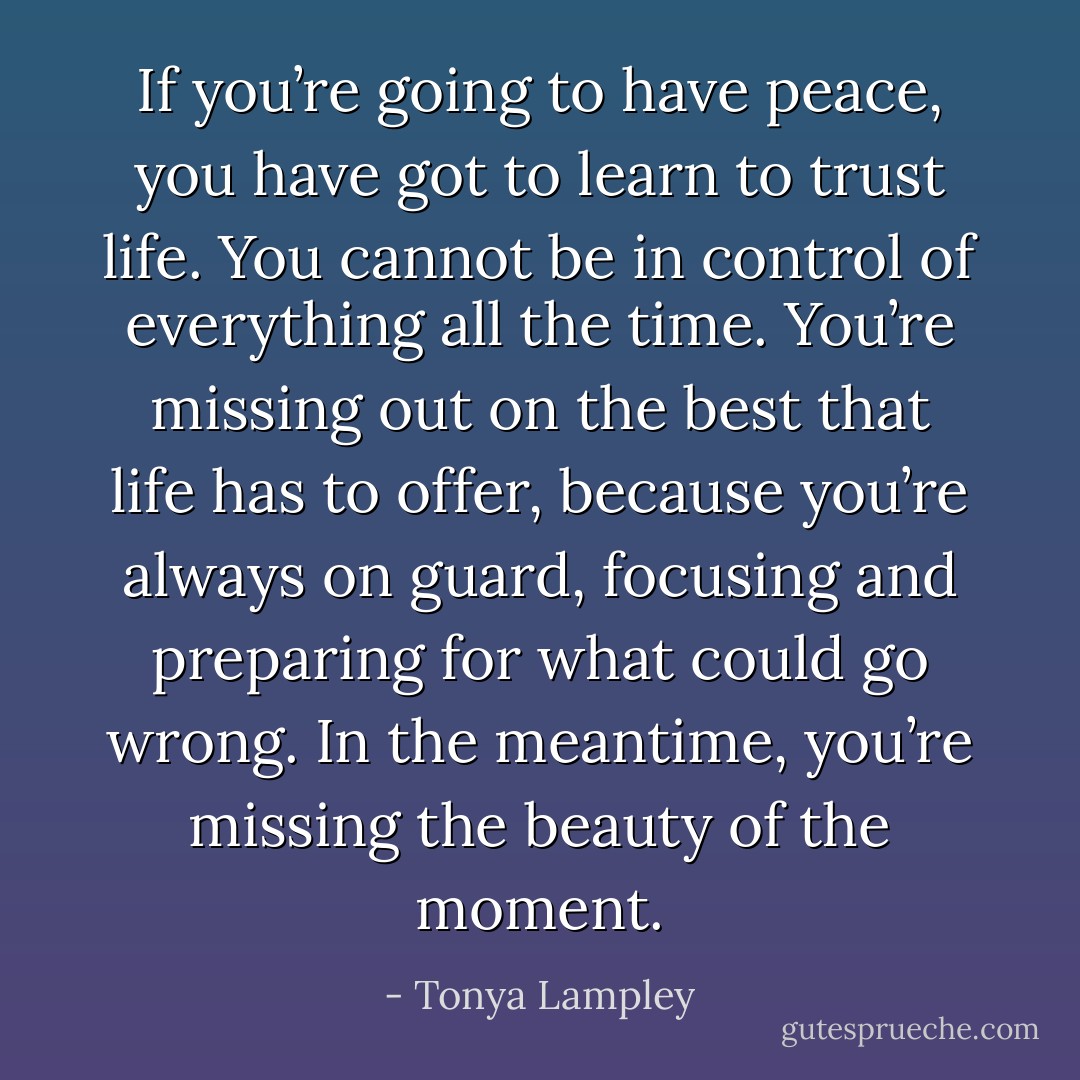 If you’re going to have peace, you have got to learn to trust life. You cannot be in control of everything all the time. You’re missing out on the best that life has to offer, because you’re always on guard, focusing and preparing for what could go wrong. In the meantime, you’re missing the beauty of the moment. - Tonya Lampley