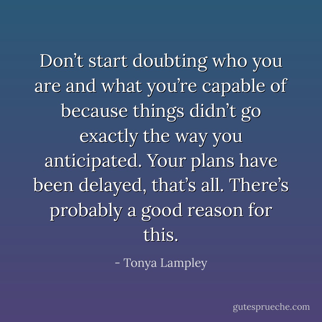 Don’t start doubting who you are and what you’re capable of because things didn’t go exactly the way you anticipated. Your plans have been delayed, that’s all. There’s probably a good reason for this. - Tonya Lampley