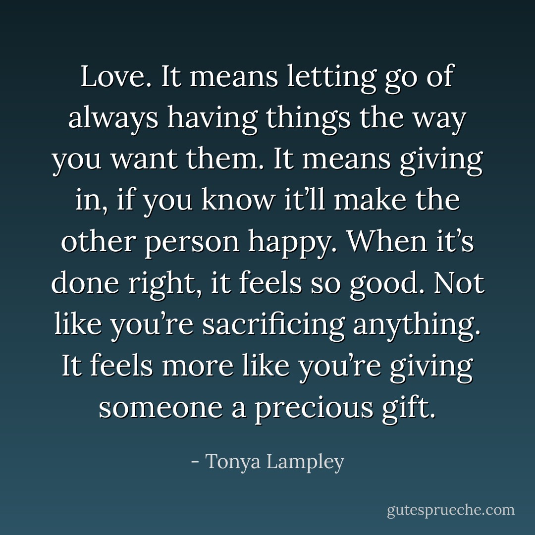 Love. It means letting go of always having things the way you want them. It means giving in, if you know it’ll make the other person happy. When it’s done right, it feels so good. Not like you’re sacrificing anything. It feels more like you’re giving someone a precious gift. - Tonya Lampley