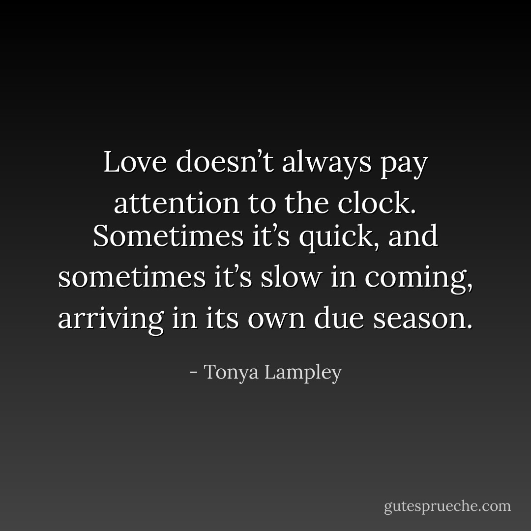 Love doesn’t always pay attention to the clock. Sometimes it’s quick, and sometimes it’s slow in coming, arriving in its own due season. - Tonya Lampley