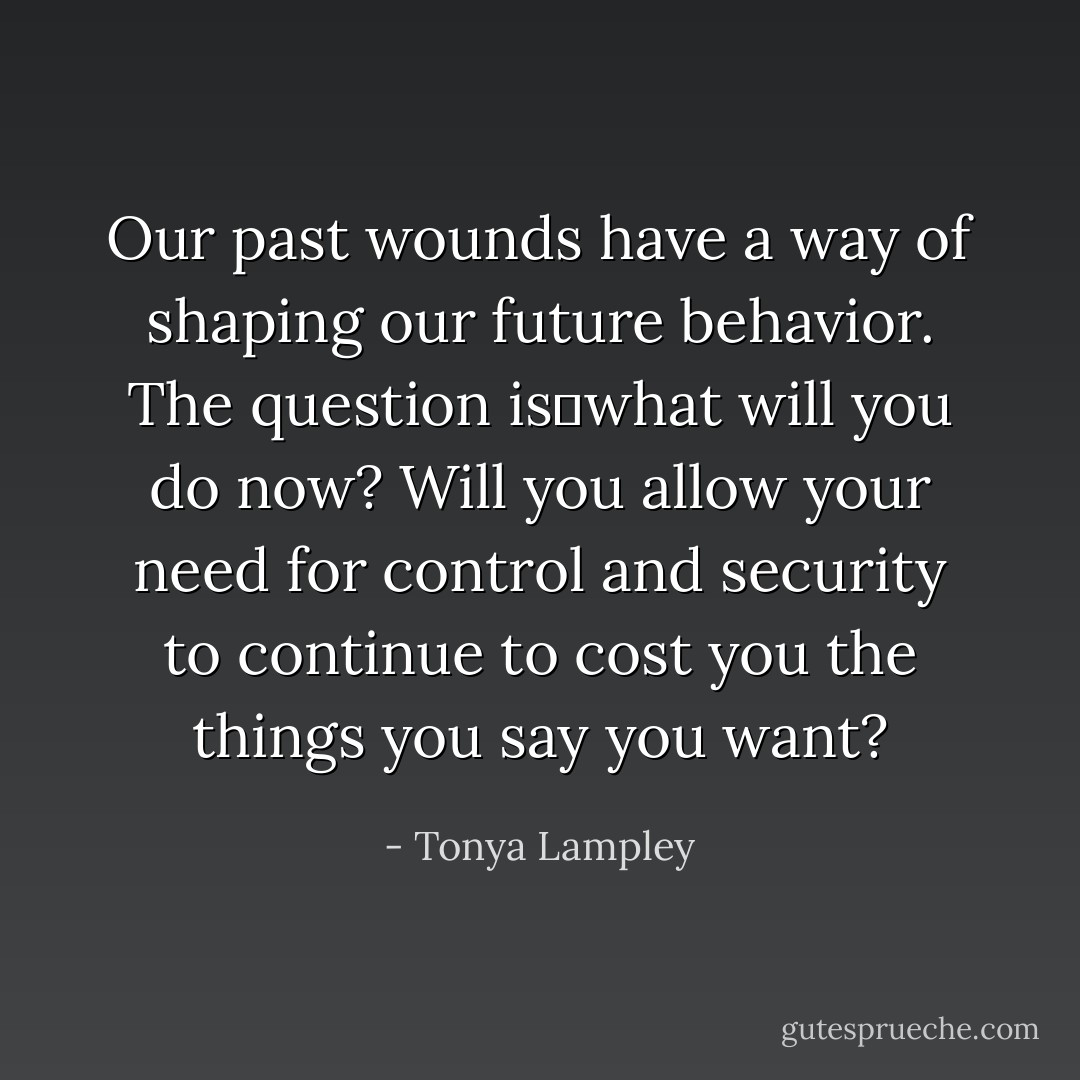 Our past wounds have a way of shaping our future behavior. The question is―what will you do now? Will you allow your need for control and security to continue to cost you the things you say you want? - Tonya Lampley
