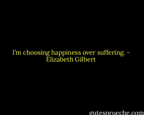 I’m choosing happiness over suffering. - Elizabeth Gilbert