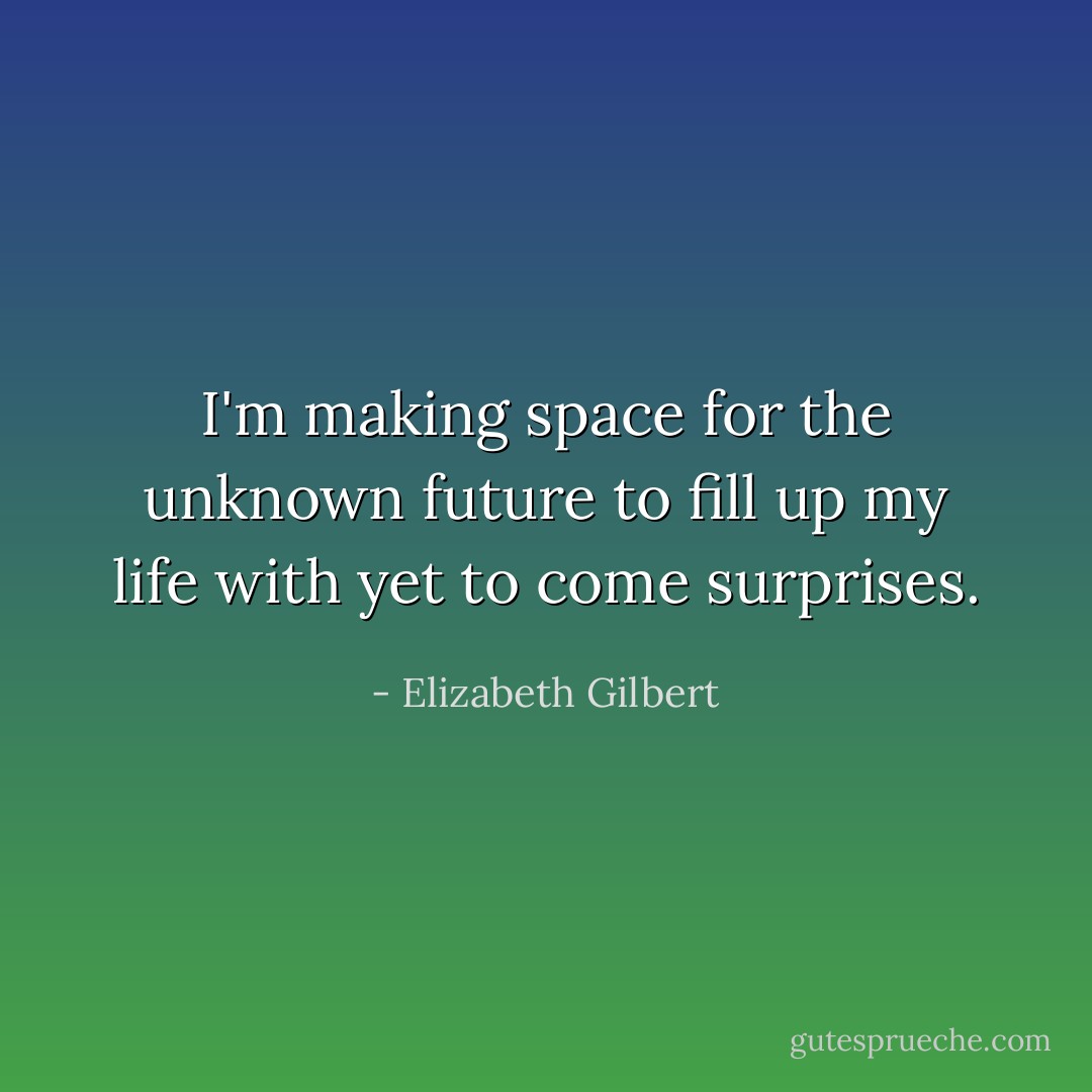 I'm making space for the unknown future to fill up my life with yet to come surprises. - Elizabeth Gilbert