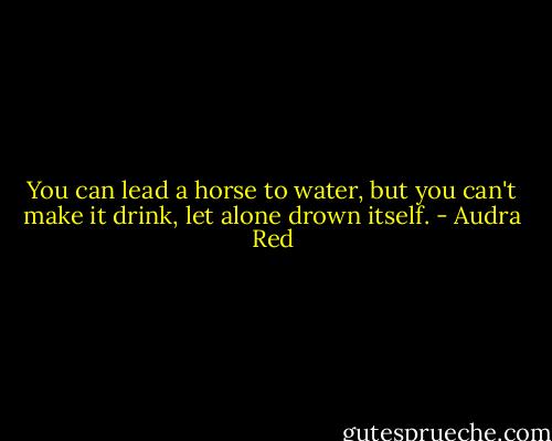You can lead a horse to water, but you can't make it drink, let alone drown itself. - Audra Red