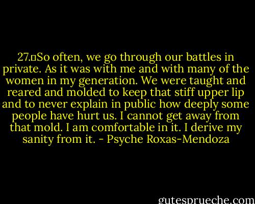 27.	So often, we go through our battles in private. As it was with me and with many of the women in my generation. We were taught and reared and molded to keep that stiff upper lip and to never explain in public how deeply some people have hurt us. I cannot get away from that mold. I am comfortable in it. I derive my sanity from it. - Psyche Roxas-Mendoza
