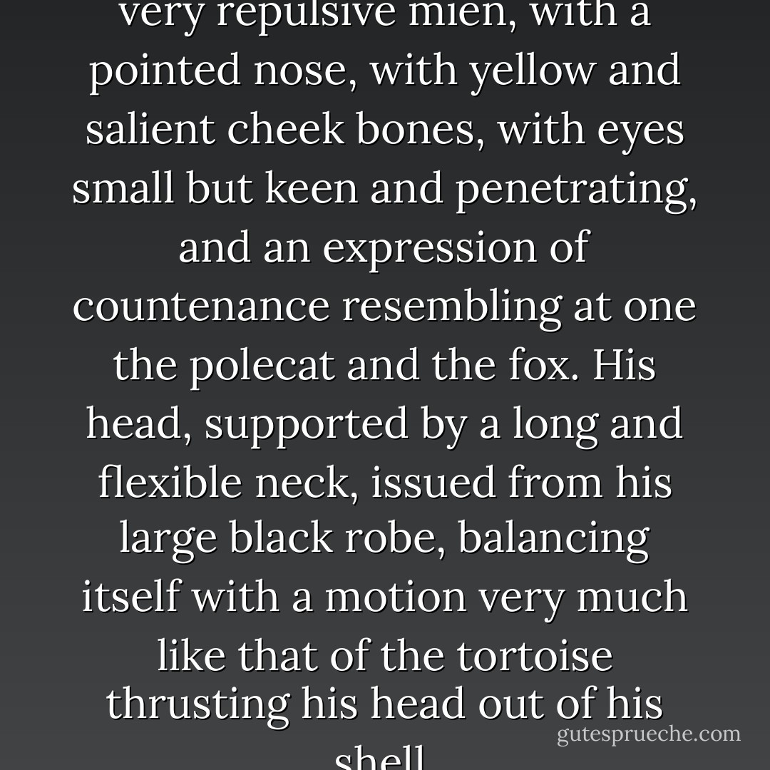 This commissary was a man of very repulsive mien, with a pointed nose, with yellow and salient cheek bones, with eyes small but keen and penetrating, and an expression of countenance resembling at one the polecat and the fox. His head, supported by a long and flexible neck, issued from his large black robe, balancing itself with a motion very much like that of the tortoise thrusting his head out of his shell. - Alexandre Dumas
