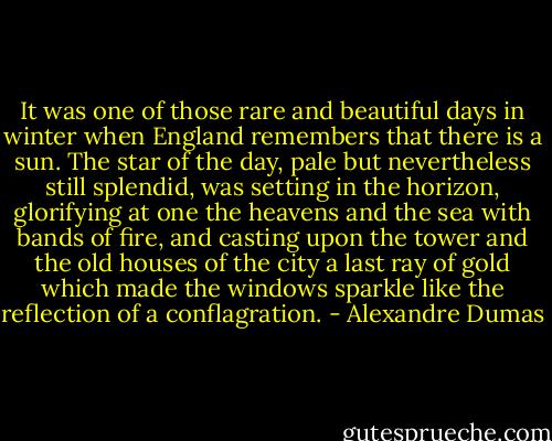 It was one of those rare and beautiful days in winter when England remembers that there is a sun. The star of the day, pale but nevertheless still splendid, was setting in the horizon, glorifying at one the heavens and the sea with bands of fire, and casting upon the tower and the old houses of the city a last ray of gold which made the windows sparkle like the reflection of a conflagration. - Alexandre Dumas