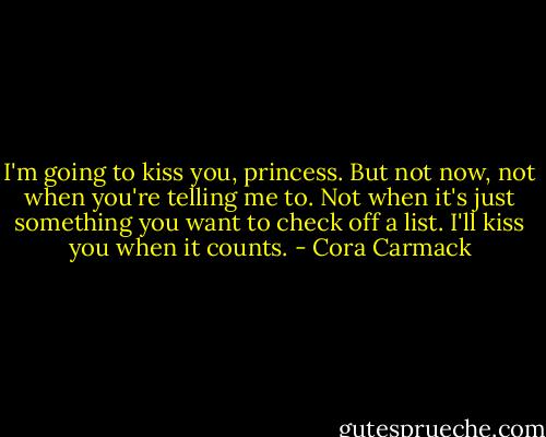 I'm going to kiss you, princess. But not now, not when you're telling me to. Not when it's just something you want to check off a list. I'll kiss you when it counts. - Cora Carmack